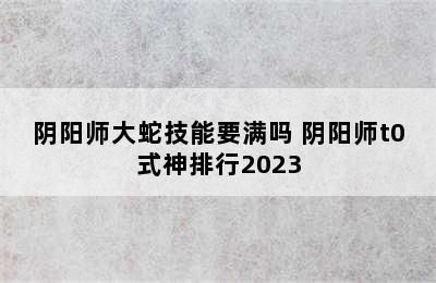 阴阳师大蛇技能要满吗 阴阳师t0式神排行2023